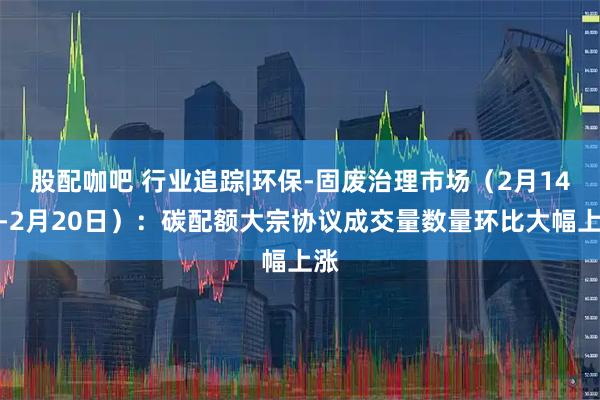 股配咖吧 行业追踪|环保-固废治理市场（2月14日-2月20日）：碳配额大宗协议成交量数量环比大幅上涨