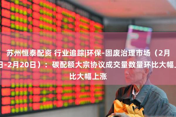 苏州恒泰配资 行业追踪|环保-固废治理市场（2月14日-2月20日）：碳配额大宗协议成交量数量环比大幅上涨