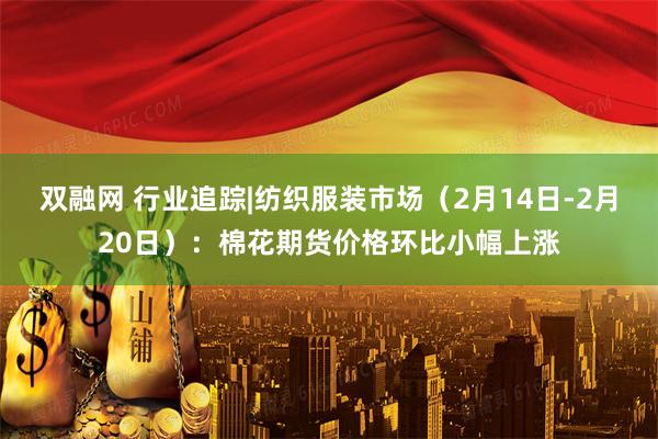 双融网 行业追踪|纺织服装市场（2月14日-2月20日）：棉花期货价格环比小幅上涨