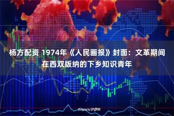 杨方配资 1974年《人民画报》封面：文革期间在西双版纳的下乡知识青年