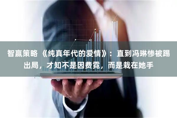 智赢策略 《纯真年代的爱情》：直到冯琳惨被踢出局，才知不是因费霓，而是栽在她手