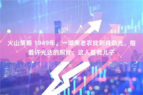 火山策略 1949年，一湖南老农找到肖劲光，指着许光达的照片：这人是我儿子