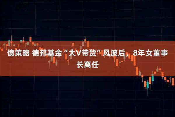 億策略 德邦基金“大V带货”风波后，8年女董事长离任