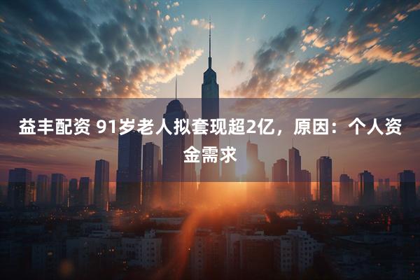 益丰配资 91岁老人拟套现超2亿，原因：个人资金需求