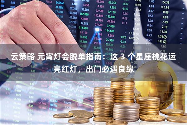 云策略 元宵灯会脱单指南：这 3 个星座桃花运亮红灯，出门必遇良缘