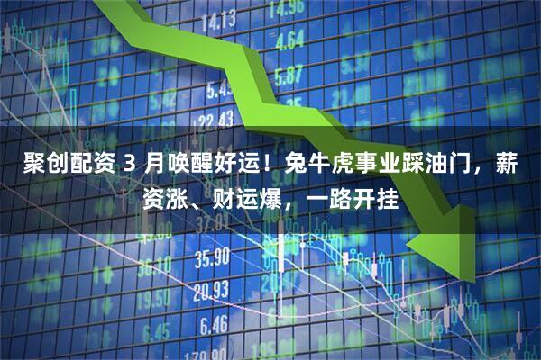聚创配资 3 月唤醒好运！兔牛虎事业踩油门，薪资涨、财运爆，一路开挂