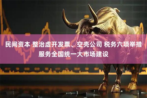 民间资本 整治虚开发票、空壳公司 税务六项举措服务全国统一大市场建设