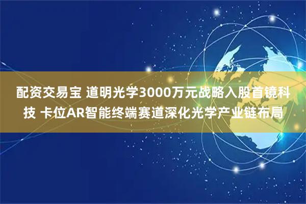 配资交易宝 道明光学3000万元战略入股首镜科技 卡位AR智能终端赛道深化光学产业链布局