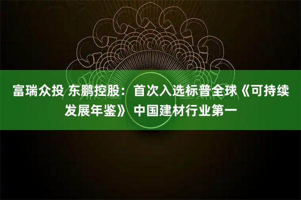 富瑞众投 东鹏控股：首次入选标普全球《可持续发展年鉴》 中国建材行业第一