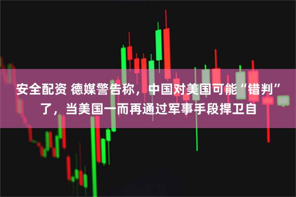 安全配资 德媒警告称，中国对美国可能“错判”了，当美国一而再通过军事手段捍卫自