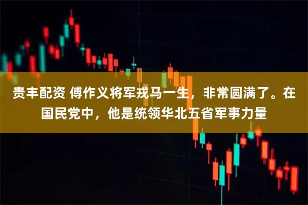 贵丰配资 傅作义将军戎马一生，非常圆满了。在国民党中，他是统领华北五省军事力量