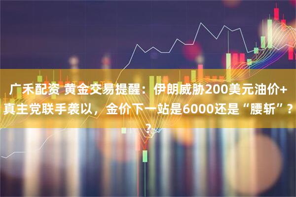 广禾配资 黄金交易提醒：伊朗威胁200美元油价+真主党联手袭以，金价下一站是6000还是“腰斩”？