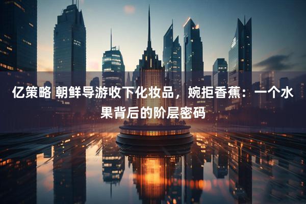 亿策略 朝鲜导游收下化妆品，婉拒香蕉：一个水果背后的阶层密码