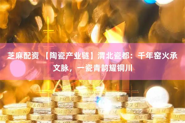 芝麻配资 【陶瓷产业链】渭北瓷都：千年窑火承文脉，一瓷青韵耀铜川