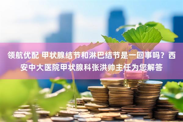 领航优配 甲状腺结节和淋巴结节是一回事吗？西安中大医院甲状腺科张洪帅主任为您解答
