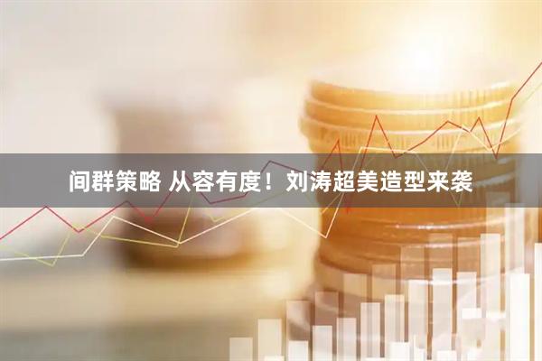 间群策略 从容有度！刘涛超美造型来袭