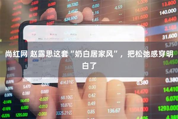 尚红网 赵露思这套“奶白居家风”，把松弛感穿明白了