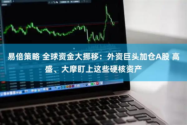 易倍策略 全球资金大挪移：外资巨头加仓A股 高盛、大摩盯上这些硬核资产