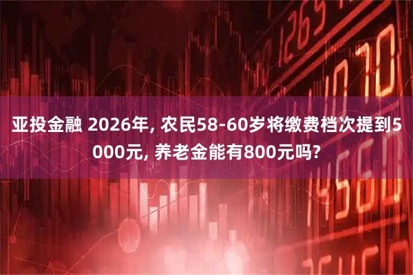 亚投金融 2026年, 农民58-60岁将缴费档次提到5000元, 养老金能有800元吗?