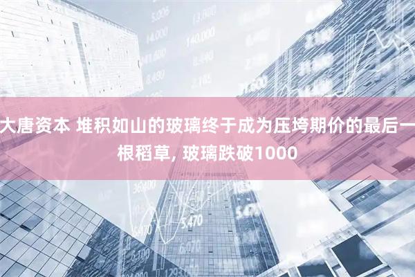 大唐资本 堆积如山的玻璃终于成为压垮期价的最后一根稻草, 玻璃跌破1000