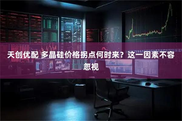 天创优配 多晶硅价格拐点何时来？这一因素不容忽视