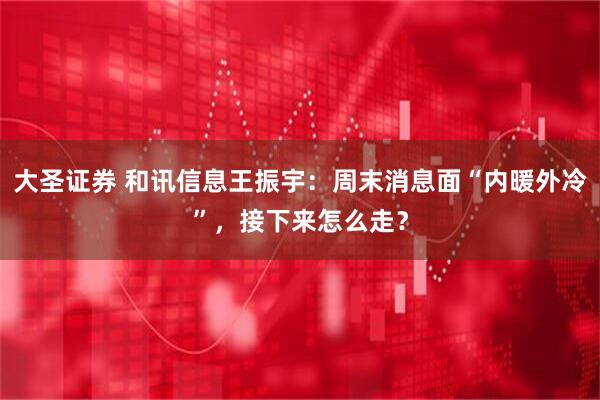 大圣证券 和讯信息王振宇：周末消息面“内暖外冷”，接下来怎么走？