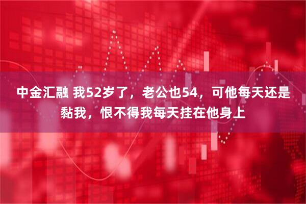 中金汇融 我52岁了，老公也54，可他每天还是黏我，恨不得我每天挂在他身上