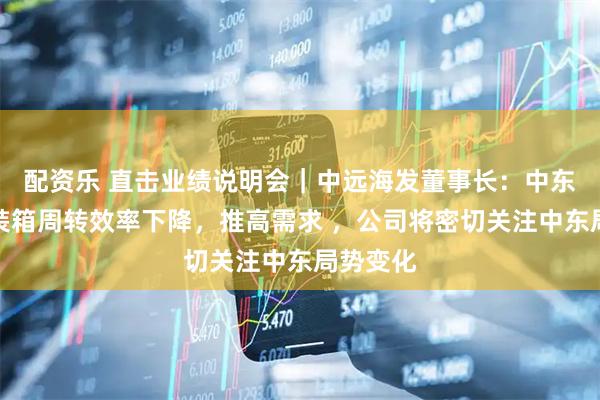 配资乐 直击业绩说明会｜中远海发董事长：中东航线集装箱周转效率下降，推高需求 ，公司将密切关注中东局势变化
