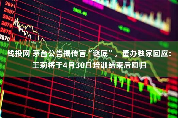 钱投网 茅台公告揭传言“谜底”，董办独家回应：王莉将于4月30日培训结束后回归