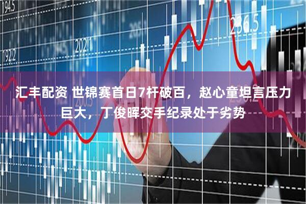 汇丰配资 世锦赛首日7杆破百，赵心童坦言压力巨大，丁俊晖交手纪录处于劣势