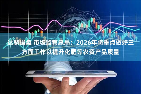 达麟操盘 市场监管总局:2026年将重点做好三方面工作以提升化肥等农资产品质量