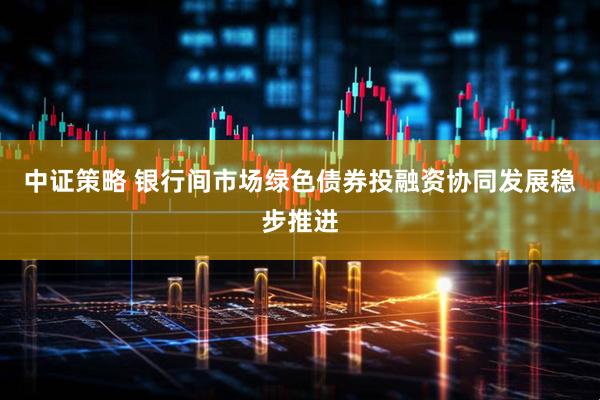 中证策略 银行间市场绿色债券投融资协同发展稳步推进