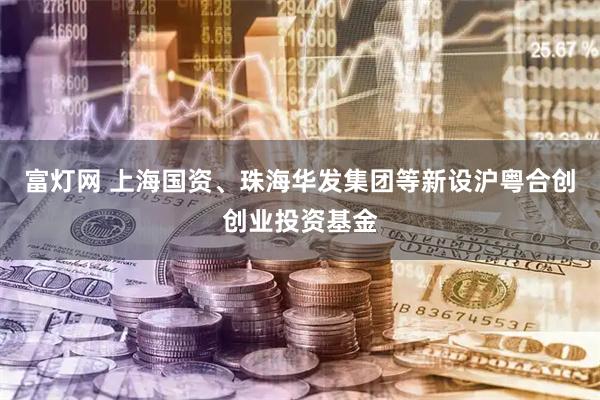 富灯网 上海国资、珠海华发集团等新设沪粤合创创业投资基金