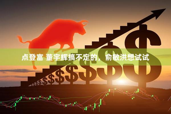 点登富 董宇辉搞不定的，俞敏洪想试试