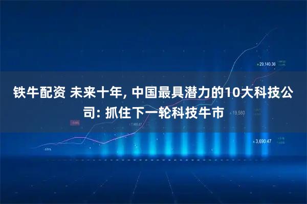 铁牛配资 未来十年, 中国最具潜力的10大科技公司: 抓住下一轮科技牛市