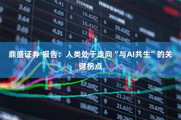 鼎盛证券 报告：人类处于走向“与AI共生”的关键拐点