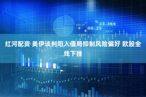 红河配资 美伊谈判陷入僵局抑制风险偏好 欧股全线下挫