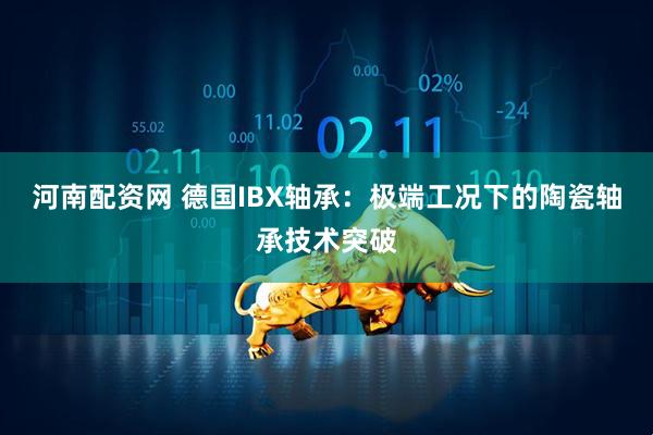 河南配资网 德国IBX轴承：极端工况下的陶瓷轴承技术突破