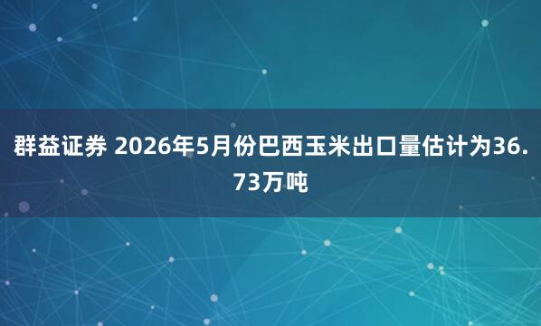 群益证券 2026年5月份巴西玉米出口量估计为36.73万吨