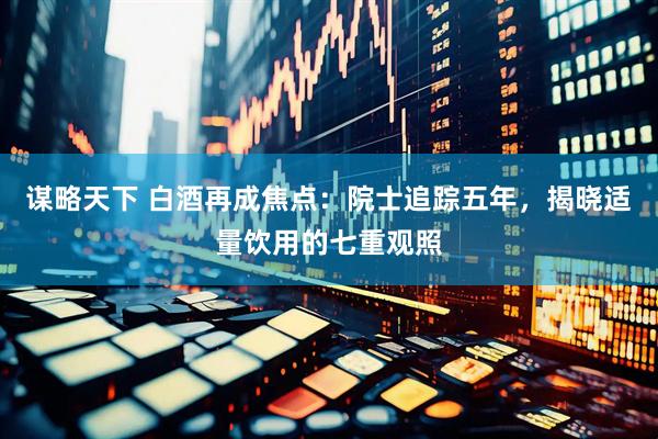 谋略天下 白酒再成焦点：院士追踪五年，揭晓适量饮用的七重观照