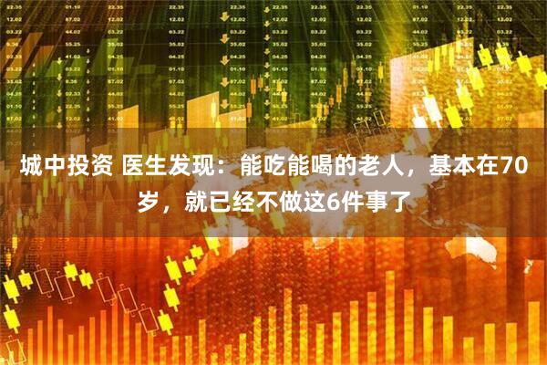 城中投资 医生发现：能吃能喝的老人，基本在70岁，就已经不做这6件事了