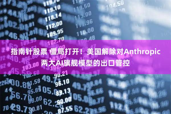 指南针股票 僵局打开！美国解除对Anthropic两大AI旗舰模型的出口管控