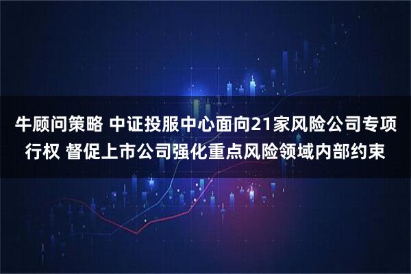 牛顾问策略 中证投服中心面向21家风险公司专项行权 督促上市公司强化重点风险领域内部约束