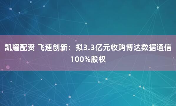 凯耀配资 飞速创新：拟3.3亿元收购博达数据通信100%股权