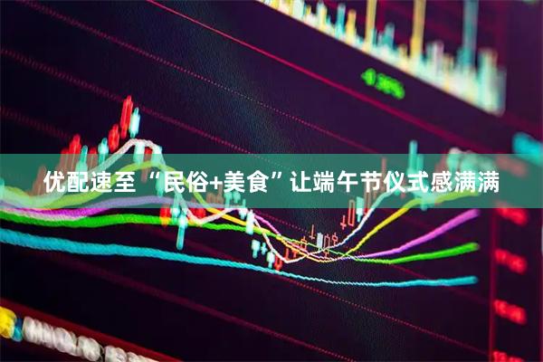 优配速至 “民俗+美食”让端午节仪式感满满