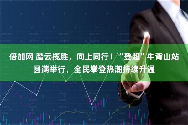 倍加网 踏云揽胜，向上同行！“登超”牛背山站圆满举行，全民攀登热潮持续升温