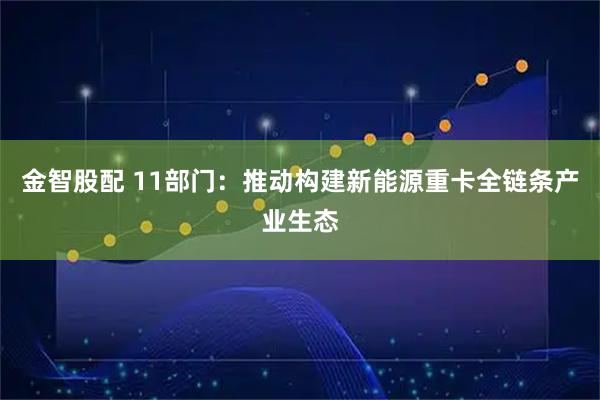金智股配 11部门：推动构建新能源重卡全链条产业生态