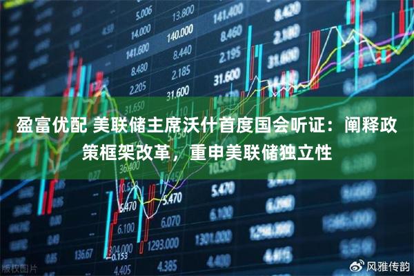 盈富优配 美联储主席沃什首度国会听证：阐释政策框架改革，重申美联储独立性