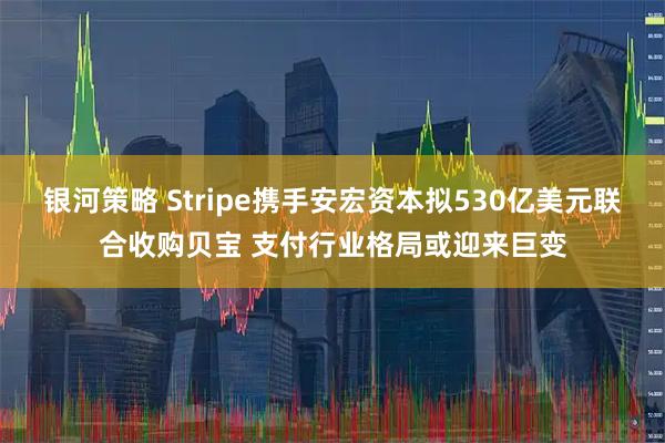 银河策略 Stripe携手安宏资本拟530亿美元联合收购贝宝 支付行业格局或迎来巨变