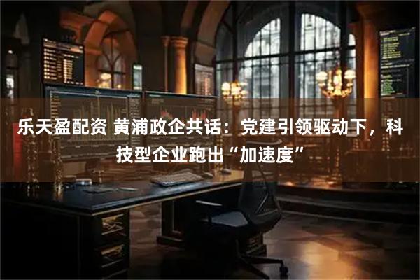 乐天盈配资 黄浦政企共话:党建引领驱动下,科技型企业跑出“加速度”